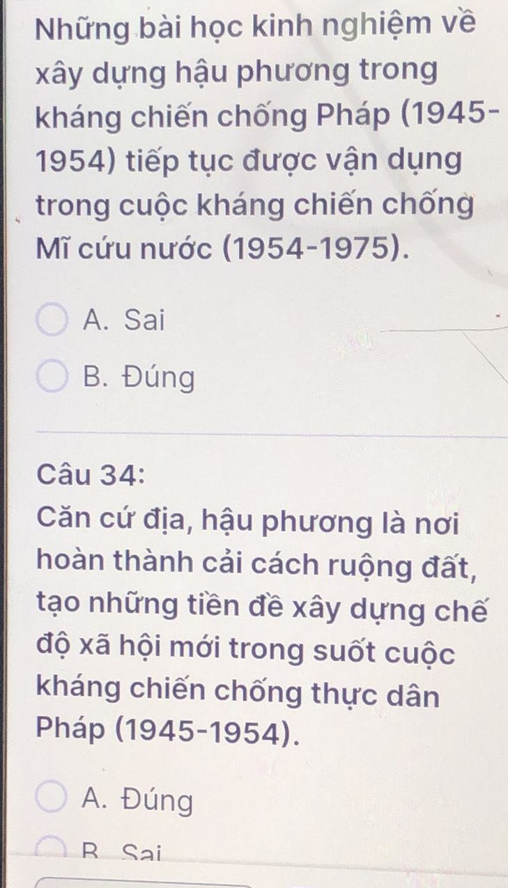 Những bài học kinh nghiệm về
xây dựng hậu phương trong
kháng chiến chống Pháp (1945-
1954) tiếp tục được vận dụng
trong cuộc kháng chiến chống
Mĩ cứu nước (1954-1975).
A. Sai
B. Đúng
Câu 34:
Căn cứ địa, hậu phương là nơi
thoàn thành cải cách ruộng đất,
tạo những tiền đề xây dựng chế
độ xã hội mới trong suốt cuộc
kháng chiến chống thực dân
Pháp (1945-1954).
A. Đúng
R Sai