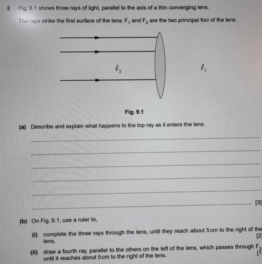 Fig. 9.1 shows three rays of light, parallel to the axis of a thin converging lens.
The rays strike the first surface of the lens. F_1 and F_2 are the two principal foci of the lens.
dot F_1
(a) Describe and explain what happens to the top ray as it enters the lens.
_
_
_
_
_
_[3]
(b) On Fig. 9.1, use a ruler to,
(I) complete the three rays through the lens, until they reach about 5cm to the right of the
[2]
lens,
(ii) draw a fourth ray, parallel to the others on the left of the lens, which passes through F_2
until it reaches about 5cm to the right of the lens.
[