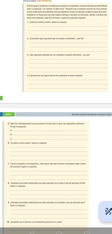 De forma grupal, establezcan un diálogo para compartir sus argumentos, recupera el borrador que desamollaste
sobre la proposición "Los hombres no deben Ilorar''. Recuerda que es necesario escuchar las otras posturas
incluso cuando estas sean diferentes de la que adoptaste. Escucha con atención y respeto las ideas de los otros.
Establezcan un tiempo para que todos puedan participar y escuchen sin interrumpir, soliciten al profesor que
actúe como moderador. Luego de la discusión, responde las siguientes preguntas.
1. ¿Cual fue tu postura inicial?, explica tu respuesta.
_
_
_
2. ¿Escuchaste algún argumento que tú no habías considerado?, ¿cuál fue?
_
_
_
3. ¿Que argumento planteado por otro compañero te pareció interesante?, ¿por qué?
_
_
_
_
4. Argumenta por qué alguna idea de otro compañero te pareció relevante.
_
_
_
UNIDAD 1 Dos formas escritas de dar opiniones: el ensayo y la reseña
5. Anota tres contraargumentos que escuchaste en la discusión, es decir, tres argumentos contrarios a
los que tú propusiste.
a)_
b)_
c]_
6.¿Tu postura inicial cambié?, explica tu respuesta
_
_
_
_
7. Cuando escuchaste a tus compañeros, hubo alguma idea que te llevara a reconsiderar algún aspecto
de tu postura? Explica tu respuesta.
_
_
_
8. Consideras que existem sentimientos que están asociados con la mujer o que son exclusivos de ella?
Explica tu respuesta
_
_
_
9. ¿Consideras que existen sentimientos que están asociados con el hombre o que son exclusivos de él?
Explica tu respuesta
_
_

_
10. ¿Consideras que el llanto es una característica exclusiva de la mujer?
_
_