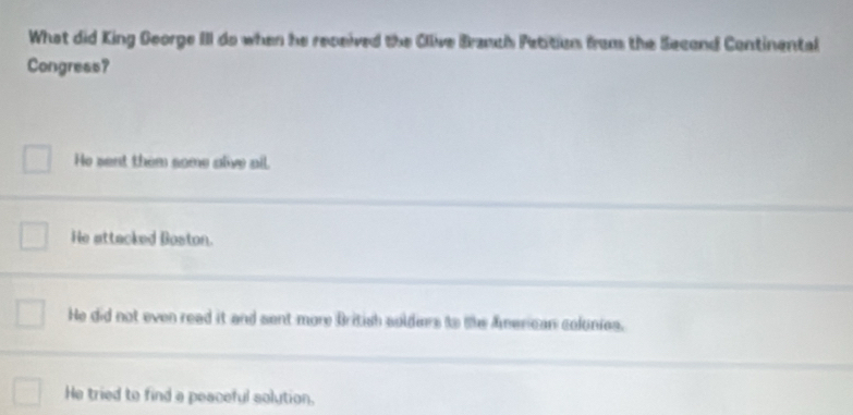 What did King George III do when he received the Ollive Branch Petition from the Second Continental
Congress?
He sent them some alive ail.
He attacked Boston.
He did not even read it and sent more British soldies to the American colnies.
He tried to find a peaceful solution.