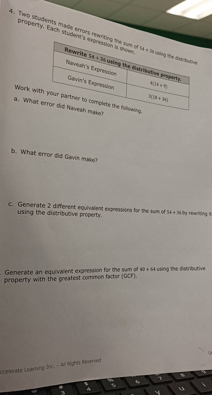 property. Each student
4. Two students made errors rewrit
Work wit
a. What 
b. What error did Gavin make?
c. Generate 2 different equivalent expressions for the sum of 54+36 by rewriting it 
using the distributive property.
Generate an equivalent expression for the sum of 40+64 using the distributive
property with the greatest common factor (GCF).
ccelerate Learning Inc. - All Rights Reserved
$ o/o 6 7 8
# a
5
u
3