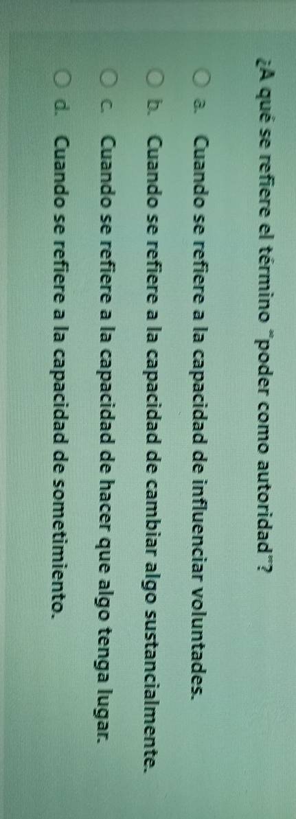 ¿A qué se refiere el término "poder como autoridad"?
a. Cuando se refiere a la capacidad de influenciar voluntades.
b. Cuando se refiere a la capacidad de cambiar algo sustancialmente.
c Cuando se refiere a la capacidad de hacer que algo tenga lugar.
d. Cuando se refiere a la capacidad de sometimiento.