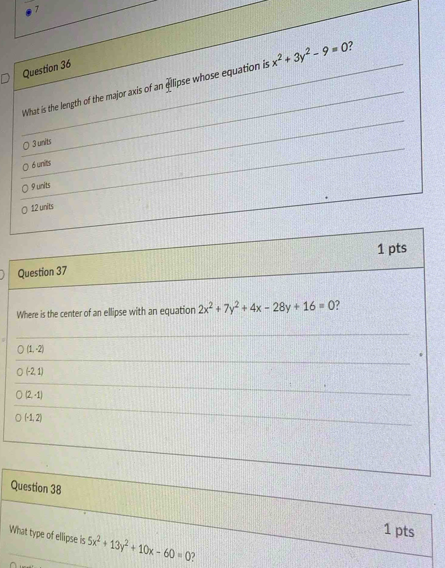 What is the length of the major axis of an ellipse whose equation is x^2+3y^2-9=0 2
3 units
6 units
9 units
12 units
Question 37 1 pts
Where is the center of an ellipse with an equation 2x^2+7y^2+4x-28y+16=0 2
(1,-2)
(-2,1)
(2,-1)
(-1,2)
Question 38
1 pts
What type of ellipse is 5x^2+13y^2+10x-60=0 2