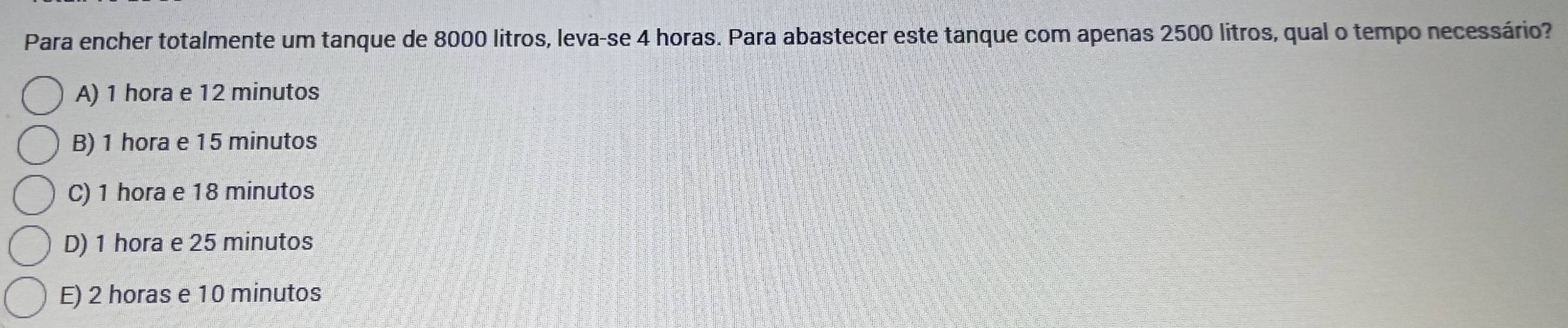 Para encher totalmente um tanque de 8000 litros, leva-se 4 horas. Para abastecer este tanque com apenas 2500 litros, qual o tempo necessário?
A) 1 hora e 12 minutos
B) 1 hora e 15 minutos
C) 1 hora e 18 minutos
D) 1 hora e 25 minutos
E) 2 horas e 10 minutos