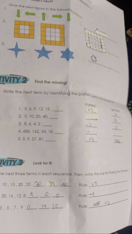 mats next? 
__ 
Give the next figure in the followin emem 
2 
3. 
_ 
_ 
_ 
IVITY2 Find the missing! 
Write the next term by identifying the patter 
Pattern 
_ 
1. 3, 6, 9, 12, 15 ,_ 
_ 
_ 
2. 5, 10, 20, 40,_ 
_ 
_ 
3. 8, 6, 4, 2 ,_ 
_ 
_ 
_ 
4. 486, 162, 54, 18,_ 
_ 
_ 
5. 3, 9, 27, 81,_ 
IVITY 3 Look for it! 
he next three terms in each sequence. Then, write the rule for finding thie n's term.
10 , 15 , 20 , 25 ,_ . __Rule: 
_ 
_
20, 16 , 12, 8, ___Rule: 
_
3 , 5 , 7, 9,_ __Rule: