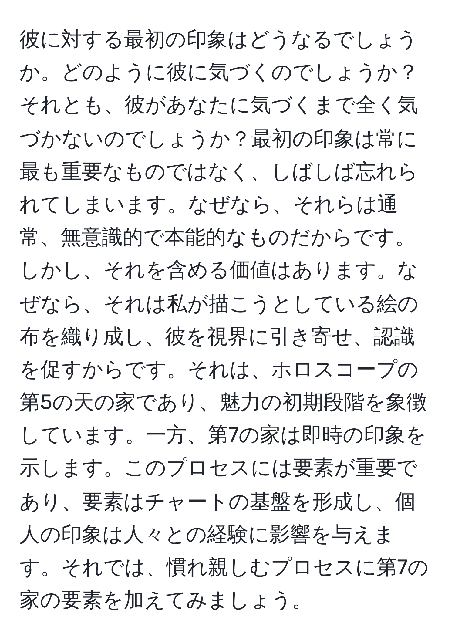 彼に対する最初の印象はどうなるでしょうか。どのように彼に気づくのでしょうか？それとも、彼があなたに気づくまで全く気づかないのでしょうか？最初の印象は常に最も重要なものではなく、しばしば忘れられてしまいます。なぜなら、それらは通常、無意識的で本能的なものだからです。しかし、それを含める価値はあります。なぜなら、それは私が描こうとしている絵の布を織り成し、彼を視界に引き寄せ、認識を促すからです。それは、ホロスコープの第5の天の家であり、魅力の初期段階を象徴しています。一方、第7の家は即時の印象を示します。このプロセスには要素が重要であり、要素はチャートの基盤を形成し、個人の印象は人々との経験に影響を与えます。それでは、慣れ親しむプロセスに第7の家の要素を加えてみましょう。