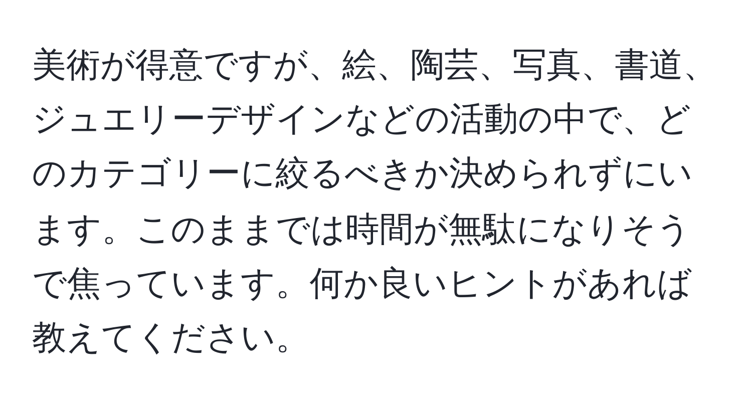 美術が得意ですが、絵、陶芸、写真、書道、ジュエリーデザインなどの活動の中で、どのカテゴリーに絞るべきか決められずにいます。このままでは時間が無駄になりそうで焦っています。何か良いヒントがあれば教えてください。