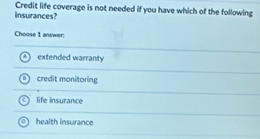 Credit life coverage is not needed if you have which of the following
insurances?
Choose 1 answer:
extended warranty
credit monitoring
life insurance
health insurance