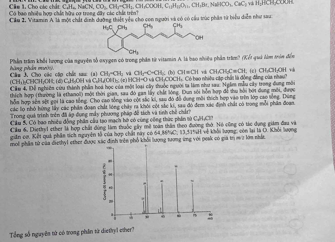 Cho các chất: C_4H_4,NaCN,CO_2,CH_2=CH_2,CH_3COOH,C_12H_22O_11,CH_3Br,NaHCO_3,CaC_2 và H_2HCH_2COOH.
Có bao nhiêu hợp chất hữu cợ trong dãy các chất trên?
Câu 2. Vitamin A là một chất dinh dưỡng thiết yếu cho con người và có có cầu trúc phân tử biểu diễn như sau:
Phần trăm khối lượng của nguyên tố oxygen có trong phân tử vitamin A là bao nhiêu phần trăm? (Kết quả làm tròn đến
hàng phần mười).; (c) CH_3CH_2OH va
Câu 3. Cho các cặp chất sau: (a) CH_2=CH_2 và CH_2=C=CH_2; (b) CHequiv CH và CH_3CH_2Cequiv CH
(CH_3)_2CHCH_2OH; (d) C_6H_5OH và C_6H_4(OH)_2; (e) HCH=O và CH_3COCH_3 4. Có bao nhiêu cặp chất là đồng đẳng của nhau?
Câu 4. Để nghiên cứu thành phần hoá học của một loại cây thuốc người ta làm như sau: Ngâm mẫu cây trong dung môi
thích hợp (thường là ethanol) một thời gian, sau đó gạn lấy chất lỏng. Đun sôi hỗn hợp để thu hồi bớt dung môi, được
hỗn hợp sền sệt gọi là cao tổng. Cho cao tổng vào cột sắc kí, sau đó đổ dung môi thích hợp vào trên lớp cao tổng. Dùng
các lọ nhỏ hứng lấy các phân đoan chất lỏng chảy ra khỏi cột sắc kí, sau đó đem xác định chất có trong mỗi phân đoạn.
Trong quá trình trên đã áp dụng mầy phương pháp để tách và tinh chế chất?
Câu 5. Có bao nhiêu đồng phân cầu tạo mạch hở có cùng công thức phân tử C₄H₄Cl?
Câu 6, Diethyl ether là hợp chất dùng làm thuốc gây mê toàn thân theo đường thở. Nó cũng có tác dụng giảm đau và
giãn cơ. Kết quả phân tích nguyên tổ của hợp chất này có 64,86%C; 13,51%H về khối lượng; còn lại là O. Khối lượng
mol phân tử của diethyl ether được xác định trên phố khổi lượng tương ứng với peak có giả trị m/z lớn nhất
100
ao
o 
“5 ?4
40 
20
2
15 30 60 75 90
。 m/z
Tổng số nguyên tử có trong phân tử diethyl ether?