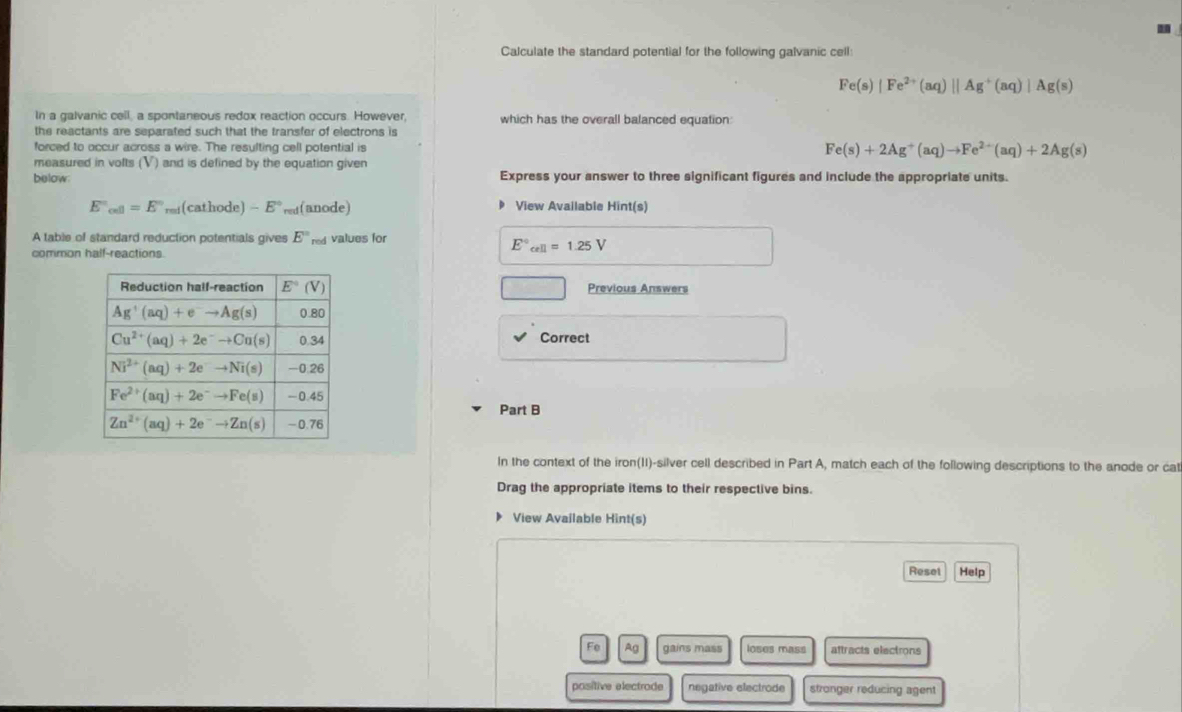 Calculate the standard potential for the following galvanic cell:
Fe(s)|Fe^(2+)(aq)||Ag^+(aq)|Ag(s)
In a galvanic cell, a spontaneous redox reaction occurs. However, which has the overall balanced equation
the reactants are separated such that the transfer of electrons is
forced to occur across a wire. The resulting cell potential is Fe(s)+2Ag^+(aq)to Fe^(2+)(aq)+2Ag(s)
measured in volts (V) and is defined by the equation given
below Express your answer to three significant figures and include the appropriate units.
E'_cell=E'' re (cathode) -E° red (anode) View Available Hint(s)
A table of standard reduction potentials gives E° red values for
common half-reactions.
E°_cell=1.25V
Previous Answers
Correct
Part B
In the context of the iron(II)-silver cell described in Part A, match each of the following descriptions to the anode or ca
Drag the appropriate items to their respective bins.
View Available Hint(s)
Reset Help
Fe Ag gains mass loses mass aftracts electrons
positive electrode negative electrode stronger reducing agent