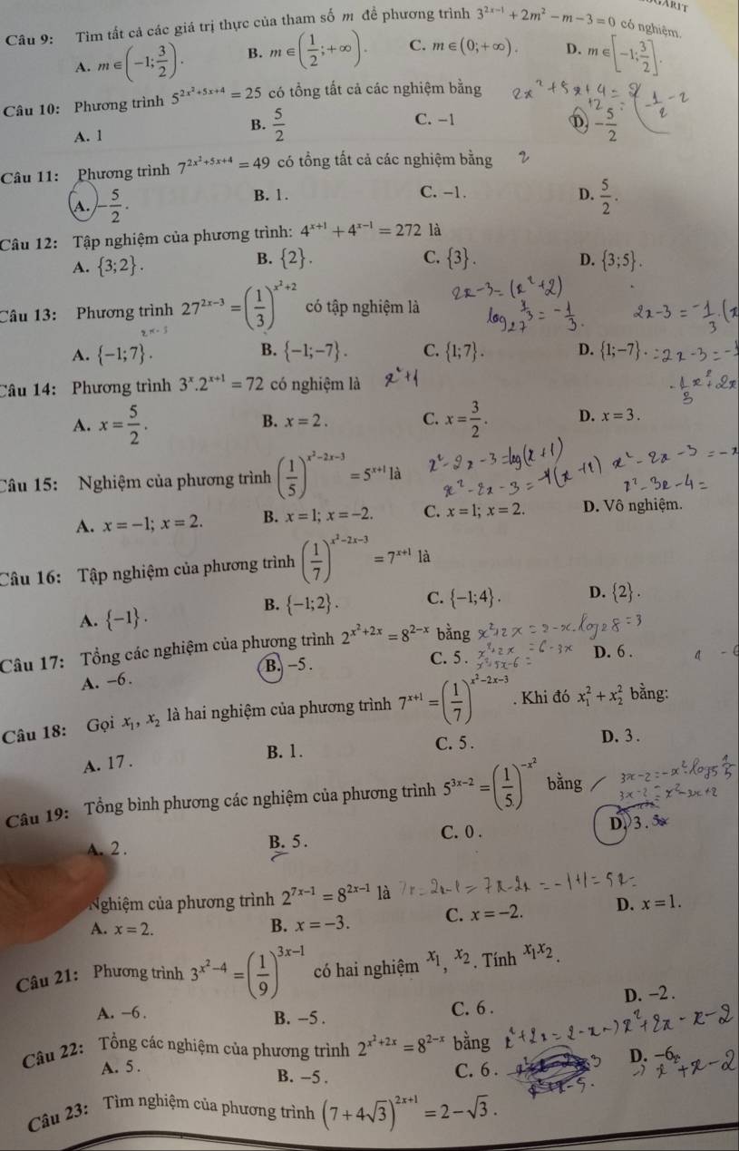 Tìm tất cả các giá trị thực của tham số m đề phương trình 3^(2x-1)+2m^2-m-3=0 có nghiệm.
A. m∈ (-1; 3/2 ). B. m∈ ( 1/2 ;+∈fty ). C. m∈ (0;+∈fty ). D. m∈ [-1; 3/2 ].
Câu 10: Phương trình 5^(2x^2)+5x+4=25 có tổng tất cả các nghiệm bằng
B.
A. 1  5/2 
C. -1
D sqrt(n)
Câu 11: Phương trình 7^(2x^2)+5x+4=49 có tổng tất cả các nghiệm bằng
A. - 5/2 .
B. 1 . C. -1. D.  5/2 .
Câu 12: Tập nghiệm của phương trình: 4^(x+1)+4^(x-1)=272 là
B.
D.
A.  3;2 .  2 . C.  3 .  3;5 .
Câu 13: Phương trình 27^(2x-3)=( 1/3 )^x^2+2 có tập nghiệm là
2x-3
B.
A.  -1;7 .  -1;-7 . C.  1;7 . D.  1;-7 .
Câu 14:  Phương trình 3^x.2^(x+1)=72 có nghiệm là
B. x=2. C.
A. x= 5/2 . x= 3/2 . D. x=3.
Câu 15: Nghiệm của phương trình ( 1/5 )^x^2-2x-3=5^(x+1)1d
A. x=-1;x=2. B. x=1;x=-2. C. x=1;x=2. D. Vô nghiệm.
Câu 16: Tập nghiệm của phương trình ( 1/7 )^x^2-2x-3=7^(x+1)1d
B.  -1;2 . C.  -1;4 . D.  2 .
A.  -1 .
Câu 17: Tổng các nghiệm của phương trình 2^(x^2)+2x=8^(2-x) bằng
B. -5 . C. 5 . D. 6 . a
A. -6.
Câu 18: Gọi x_1,x_2 là hai nghiệm của phương trình 7^(x+1)=( 1/7 )^x^2-2x-3. Khi đó x_1^(2+x_2^2 bằng:
B. 1. C. 5 .
D. 3 .
A. 17 .
Câu 19: Tổng bình phương các nghiệm của phương trình 5^3x-2)=( 1/5 )^-x^2 bằng
A. 2 . B. 5 . C. 0 . D.3.∞
Nghiệm của phương trình 2^(7x-1)=8^(2x-1) là
A. x=2.
B. x=-3. C. x=-2. D. x=1.
Câu 21: Phương trình 3^(x^2)-4=( 1/9 )^3x-1 có hai nghiệm x_1,x_2. Tính x_1x_2.
A. -6 .
B. -5 . C. 6 . D. −2 .
Câu 22: Tổng các nghiệm của phương trình 2^(x^2)+2x=8^(2-x) bằng
D
A. 5. C. 6 .
B. -5 .
Câu 23: Tìm nghiệm của phương trình (7+4sqrt(3))^2x+1=2-sqrt(3).