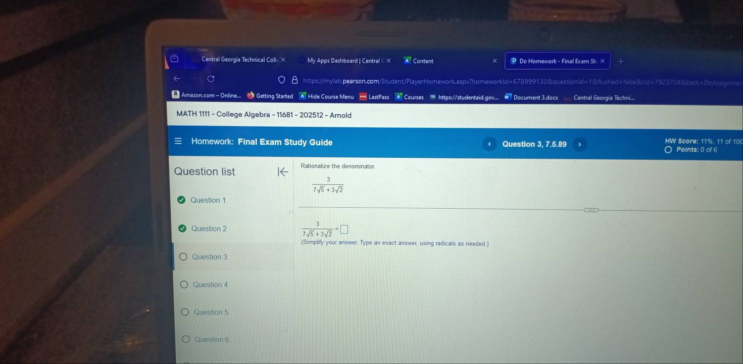 Central Georgia Technical Colle × My Apps Dashboard | Central ∈ × Content P Do Homework - Final Exam Stu ×
https://mylab.pearson.com/Student/PlayerHomework.aspx?homeworkId=678999130&questionId=1&flushed=false&cid=7925704&back=DoAssignme
* Amazon.com - Online... ● Getting Started A Hide Course Menu * LastPass A Courses ! https://studentaid.gov... W Document 3.docx Central Georgia Techni...
MATH 1111 - College Algebra - 11681 - 202512 - Arnold
HW Score: 11%. 11 of 10
Homework: Final Exam Study Guide Question 3. 7.5.89 Points: 0 of 6
Question list
Rationalize the denominator.
 3/7sqrt(5)+3sqrt(2) 
Question 1
Question 2
 3/7sqrt(5)+3sqrt(2) =□
(Simplify your answer. Type an exact answer, using radicals as needed.)
Question 3
Question 4
Question 5
Question 6