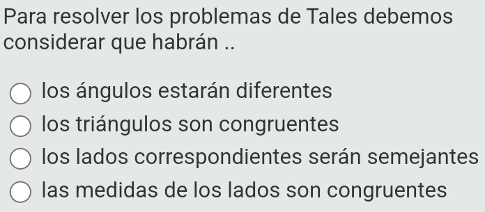 Para resolver los problemas de Tales debemos
considerar que habrán ..
los ángulos estarán diferentes
los triángulos son congruentes
los lados correspondientes serán semejantes
las medidas de los lados son congruentes