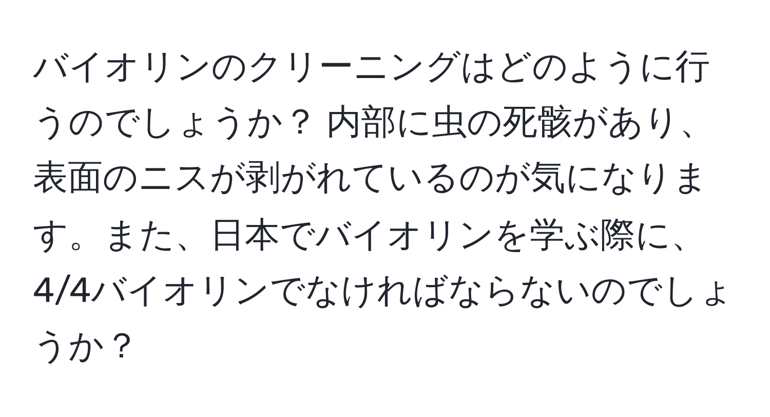 バイオリンのクリーニングはどのように行うのでしょうか？ 内部に虫の死骸があり、表面のニスが剥がれているのが気になります。また、日本でバイオリンを学ぶ際に、4/4バイオリンでなければならないのでしょうか？