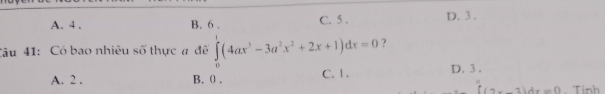 A. 4. B. 6. C. 5. D. 3.
Câu 41: Có bao nhiêu số thực a đề ∈tlimits _0^(1(4ax^3)-3a^2x^2+2x+1)dx=0 ?
A. 2. B. () . C. 1.
D. 3.
(2x-3)dx=0 Tính