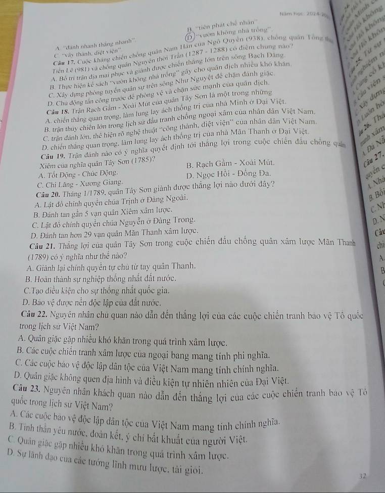 Năm học: 2024-25
Hô khôn
B. “'tiên phát chế nhân”
A “dánh nhanh thắng nhanh” 6) ''vườn không nhà trồng
Câu 17, Cuộc kháng chiến chống quân Nam Hàn của Ngô Quyên (938), chóng quân Tông đ  Bồ khôn
C ''vày thành, điệt viện'
nghiệ m * Hồ khô
Liên Lê (981) và chống quân Nguyên thời Trần (1287 - 1288) có điểm chung nào''
A. Bộ trí trận địa mai phục và giành được chiến thắng lớn trên sông Bạch Đăng
B. Thực hiện kc^2 sách 'ườn không nhà trống'' gây cho quân địch nhiều khó khán
15. Từ sĩ
Cúng cổ k
C. Xây dựng ong tuyển quân sự trên sông Như Nguyệt đề chặn đánh giặc
D. Chủ động tấn công trước đề phòng vhat c và chận sức mạnh của quân địch.
Câu 18. Trận Rạch Gâm - Xoài Mút của quân Tây Sơn là một trong những
Cầu viện
A. chiến thắng quan trọng, làm lung lay ách thống trị của nhà Minh ở Đại Việt.
B. trận thuy chiến lớn trong lịch sử dầu tranh chống ngoại xâm của nhân dân Việt Nam. xây dựm
C. trận đánh lớn, thể hiện rõ nghệ thuật ''công thành, diệt viện'' của nhân dân Việt Nam  Luân họ
D. chiến thăng quan trọng, làm lung lay ách thống trị của nhà Mãn Thanh ở Đại Việt. 26. Tha
Câu 19. Trận đánh nào có ý nghĩa quyết định tới thắng lợi trong cuộc chiến đầu chồng quả xãnh xâm
Đà Nà
Xiêm của nghĩa quân Tây Sơn (1785)? B. Rạch Gầm - Xoài Mút.
Câu 27.
A. Tốt Động - Chúc Động.
C. Chỉ Lăng - Xương Giang. D. Ngọc Hồi - Đổng Đa.
vuyền c
Câu 20. Tháng 1/1789, quân Tây Sơn giành được thắng lợi nào dưới đây?
A. Nhà
A. Lật đô chính quyền chúa Trịnh ở Đảng Ngoài.
B. Bồi
B. Đánh tan gần 5 vạn quân Xiêm xâm lược.
C. Nh
C. Lật đồ chính quyền chúa Nguyễn ở Đảng Trong.
D. N
D. Đánh tan hơn 29 vạn quân Mãn Thanh xâm lược.
Câu
Câu 21. Thắng lợi của quân Tây Sơn trong cuộc chiến đầu chống quân xâm lược Mãn Thanh chi
(1789) có ý nghĩa như thể nào?
A.
A. Giảnh lại chính quyển tự chủ từ tay quân Thanh.
B
B. Hoàn thành sự nghiệp thống nhất đất nước.
C.Tạo điều kiện cho sự thống nhất quốc gia.
D. Bào vệ được nền độc lập của đất nước.
Câu 22. Nguyên nhân chủ quan nào dẫn đến thắng lợi của các cuộc chiến tranh bao vệ Tô quốc
trong lịch sử Việt Nam?
A. Quân giặc gặp nhiều khó khăn trong quả trình xâm lược.
B. Các cuộc chiến tranh xâm lược của ngoại bang mang tính phi nghĩa.
C. Các cuộc bảo vệ độc lập dân tộc của Việt Nam mang tính chính nghĩa.
D. Quân giặc không quen địa hình và điều kiện tự nhiên nhiên của Đại Việt.
Câu 23. Nguyên nhân khách quan nào dẫn đến thắng lợi của các cuộc chiến tranh bao vệ Tô
quốc trong lịch sử Việt Nam?
A. Các cuộc bão vệ độc lập dân tộc của Việt Nam mang tính chính nghĩa.
B. Tinh thần yêu nước, đoàn kết, ý chí bắt khuất của người Việt.
C. Quân giặc gặp nhiều khó khãn trong quá trình xâm lược.
D. Sự lãnh đạo của các tướng lĩnh mưu lược, tài giới.
32