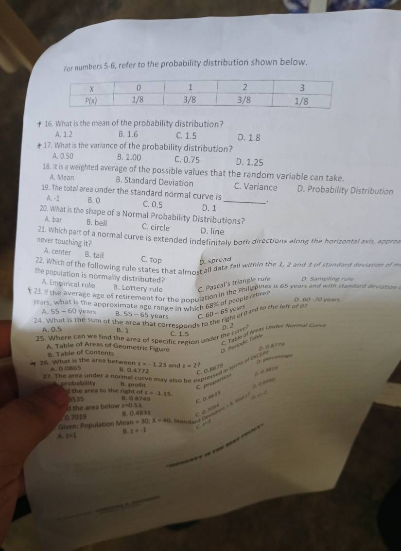 For numbers 5-6, refer to the probability distribution shown below.
16. What is the mean of the probability distribution?
A. 1.2 B. 1.6 C. 1.5 D. 1.8
17. What is the variance of the probability distribution?
A. 0.50 B. 1.00 C. 0.75 D. 1.25
18. it is a weighted average of the possible values that the random variable can take.
A. Mean B. Standard Deviation C. Variance D. Probability Distribution
19. The total area under the standard normal curve is_ .
A. -1 B. O C. 0.5 D. 1
20. What is the shape of a Normal Probability Distributions?
A. bar B. bell C. circle D. line
21. Which part of a normal curve is extended indefinitely both directions along the horizontal axis, appro
never touching it?
A. center B. tail C. top D. spread
22. Which of the following rule states that almost all data fall within the 1, 2 and 3 of standard deviation of m
the population is normally distributed?
A. Empirical rule B. Lottery rule C. Pascal’s triangle rule D. Sampling rule
23. If the average age of retirement for the population in the Philippines is 65 years and with standard deviation 
years, what is the approximate age range in which 68% of people retire?
D. 60 -70 years
A. 55-60 years B. 55-65 years C. 60 - 65 years
24. What is the sum of the at corresponds to the right of 0 and to the left of
A. 0.5 B. 1 C. 1.5
C. Table of Areas Under Normal Curve
25. Where can we find the area of specific region under the curve? D. 2
A. Table of Areas of Geometric Figure
B. Table of Contents
D. Períodic Table
D. 0.8779
26. What is the area between z=-1.23 and z=2 2
D. percentage
27. The area under a normal curve may also pressed in terms of EXCEP
A. 0.0865 B. 0.4772 C. 0.8679
C. proportion
probability B. profit a a ntío
d the area to the right of z=-1.15. 2=2
3535 B. 0.8749 C. 0.4615 a
d the area below z=0.53.
0.7019 B. 0.4831 C. a. 70S4
*  Given: Population Mea n=30;X=40 Stilasard Devistion = 5. fnd 1
A. z=1 B. z=-1 C z=2