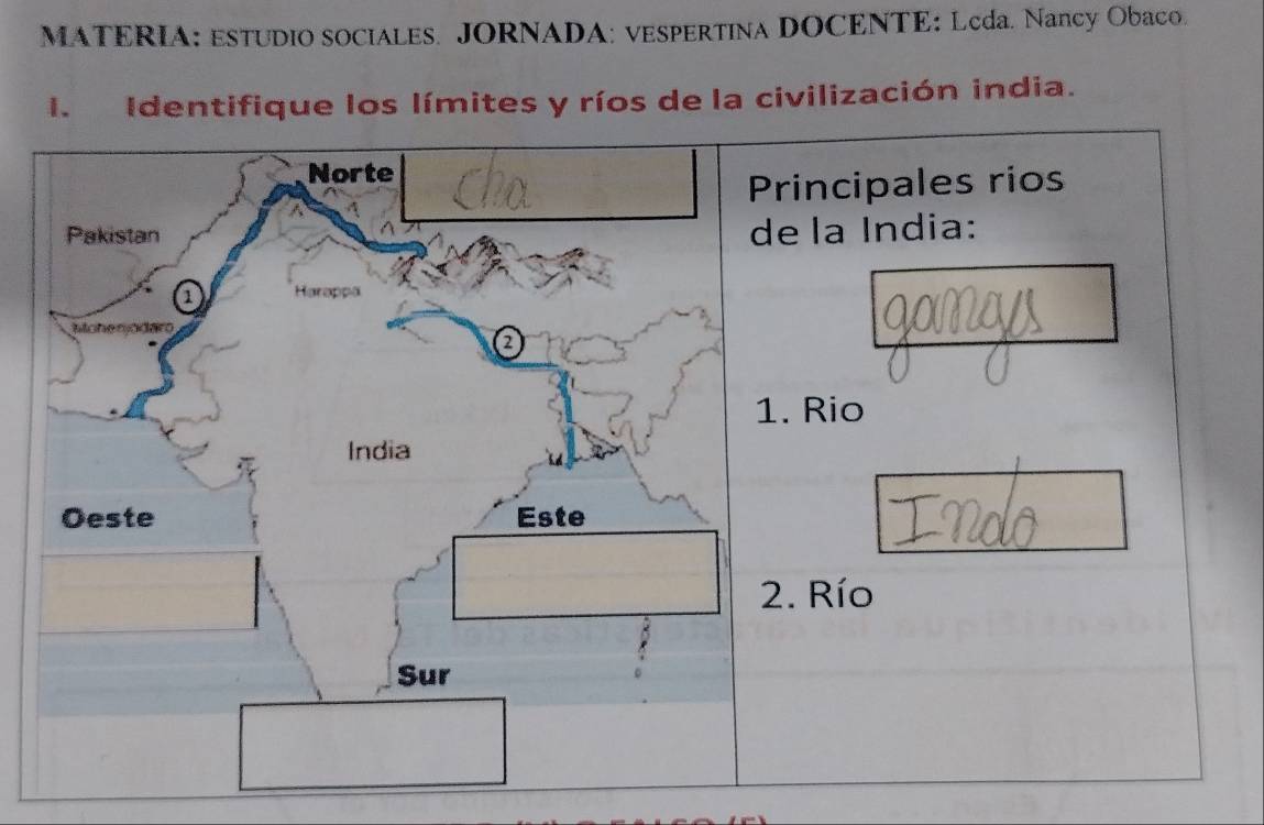 MATERIA: ESTUDIO SOCIALES. JORNADA: VESPERTINA DOCENTE: Lcda. Nancy Obaco. 
I. Identifique los límites y ríos de la civilización india. 
Norte 
Principales rios 
Pakistan 
de la India: 
a Hara pe 
tiche a d 
a 
1. Rio 
India 
Oeste Este 
2. Río 
Sur