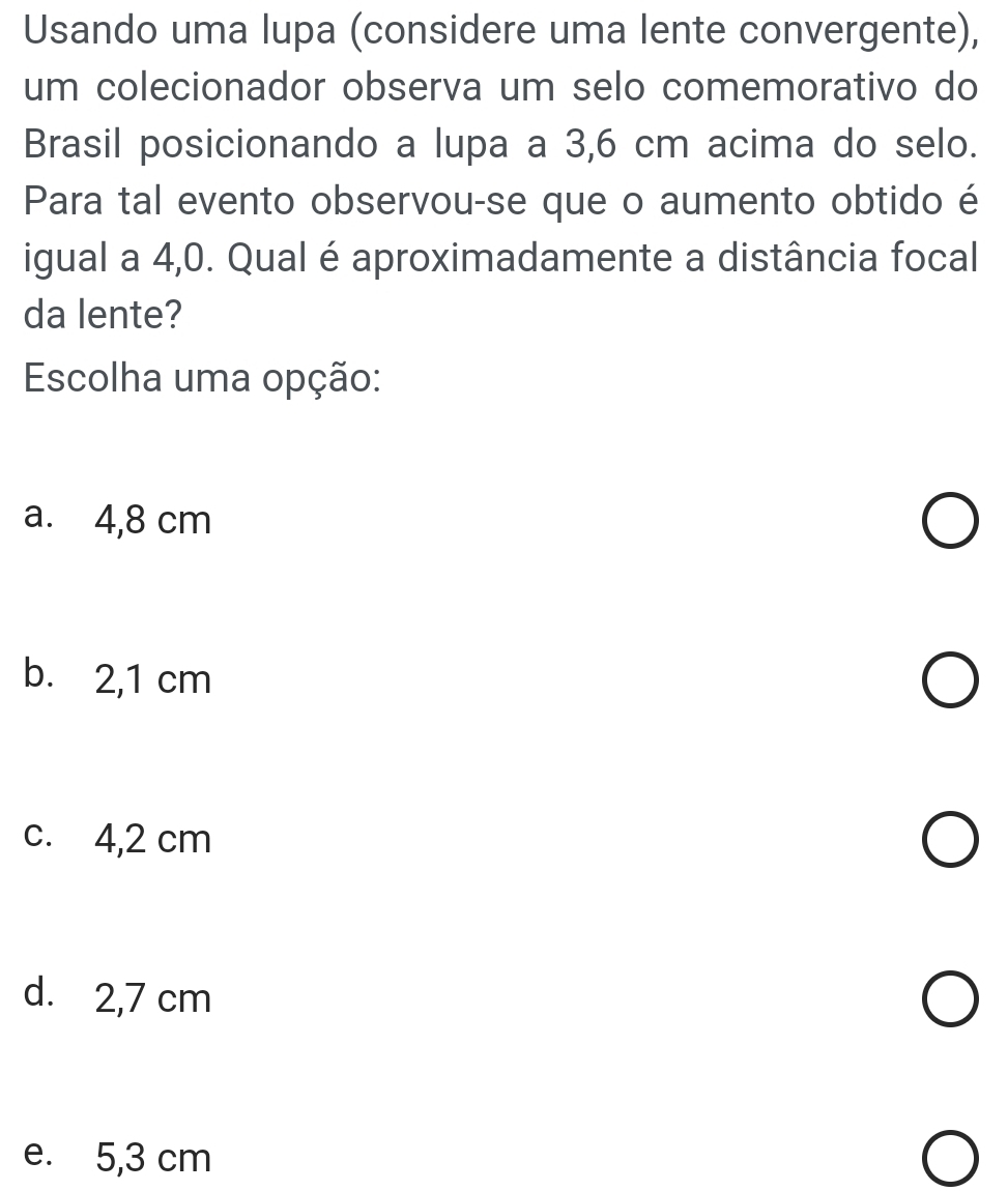 Usando uma lupa (considere uma lente convergente),
um colecionador observa um selo comemorativo do
Brasil posicionando a lupa a 3,6 cm acima do selo.
Para tal evento observou-se que o aumento obtido é
igual a 4,0. Qual é aproximadamente a distância focal
da lente?
Escolha uma opção:
a. 4,8 cm
b. 2,1 cm
c. 4,2 cm
d. 2,7 cm
e. 5,3 cm