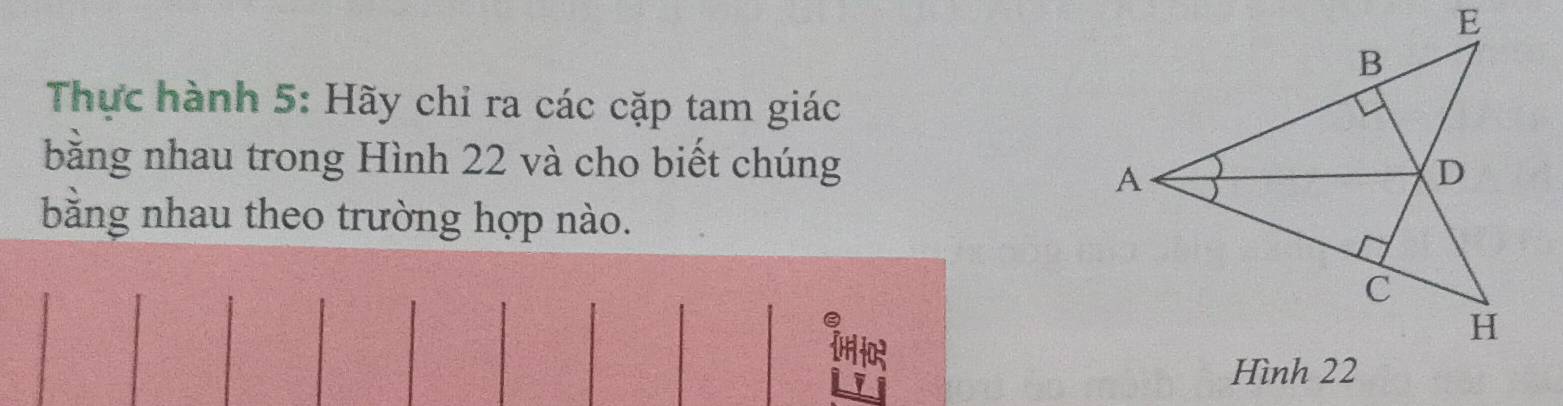 Thực hành 5: Hãy chỉ ra các cặp tam giác 
bằng nhau trong Hình 22 và cho biết chúng 
bằng nhau theo trường hợp nào.