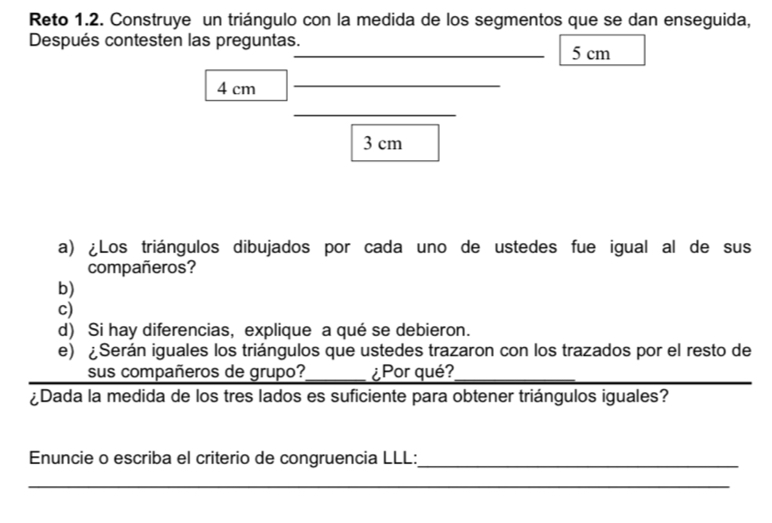 Reto 1.2. Construye un triángulo con la medida de los segmentos que se dan enseguida, 
Después contesten las preguntas. 
_ 5 cm
4 cm
_ 
_
3 cm
a) Los triángulos dibujados por cada uno de ustedes fue igual al de sus 
compañeros? 
b) 
c) 
d) Si hay diferencias, explique a qué se debieron. 
e) ¿Serán iguales los triángulos que ustedes trazaron con los trazados por el resto de 
sus compañeros de grupo? _¿Por qué? 
Dada la medida de los tres lados es suficiente para obtener triángulos iguales? 
Enuncie o escriba el criterio de congruencia LLL::_ 
_ 
_ 
_ 
_ 
_