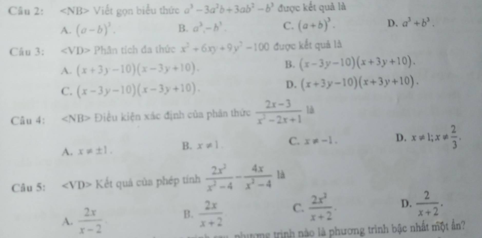 ∠ NB> V liết gọn biểu thức a^3-3a^2b+3ab^2-b^3 được kết quả là
A. (a-b)^3. B. a^3.-b^3. C. (a+b)^3.
D. a^3+b^3. 
Câu 3: ∠ VD>Phin tích đa thức x^2+6xy+9y^2-100 được kết quả là
A. (x+3y-10)(x-3y+10).
B. (x-3y-10)(x+3y+10).
C. (x-3y-10)(x-3y+10).
D. (x+3y-10)(x+3y+10). 
Câu 4: ∠ NB> Điều kiện xác định của phân thức  (2x-3)/x^2-2x+1  là
A. x!= ± 1.
B. x!= 1.
C. x!= -1.
D. x!= 1; x!=  2/3 . 
Câu 5: ∠ VD> Kết quả của phép tính  2x^2/x^2-4 - 4x/x^2-4  là
D.
A.  2x/x-2 
B.  2x/x+2 
C.  2x^2/x+2 .  2/x+2 . 
nhưmg trình nào là phương trình bậc nhất một ân?