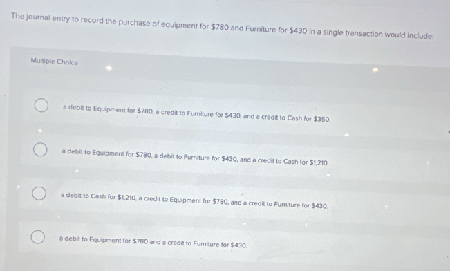 The journal entry to record the purchase of equipment for $780 and Furniture for $430 in a single transaction would include:
Multiple Choice
a debit to Equipment for $780, a credit to Furniture for $430, and a credit to Cash for $350.
a debit to Equipment for $780, a debit to Furniture for $430, and a credit to Cash for $1,210.
a debit to Cash for $1,210, a credit to Equipment for $780, and a credit to Furniture for $430.
a debit to Equipment for $780 and a credit to Furniture for $430.