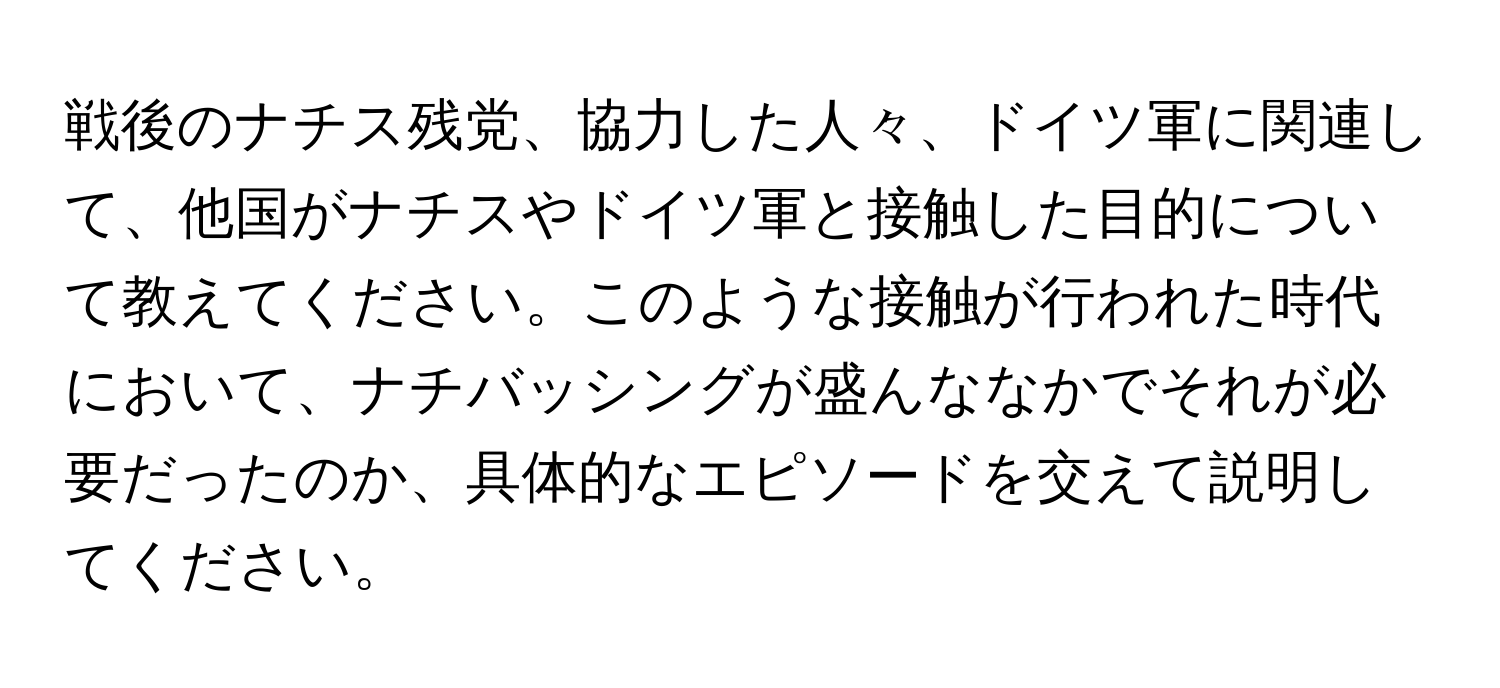 戦後のナチス残党、協力した人々、ドイツ軍に関連して、他国がナチスやドイツ軍と接触した目的について教えてください。このような接触が行われた時代において、ナチバッシングが盛んななかでそれが必要だったのか、具体的なエピソードを交えて説明してください。