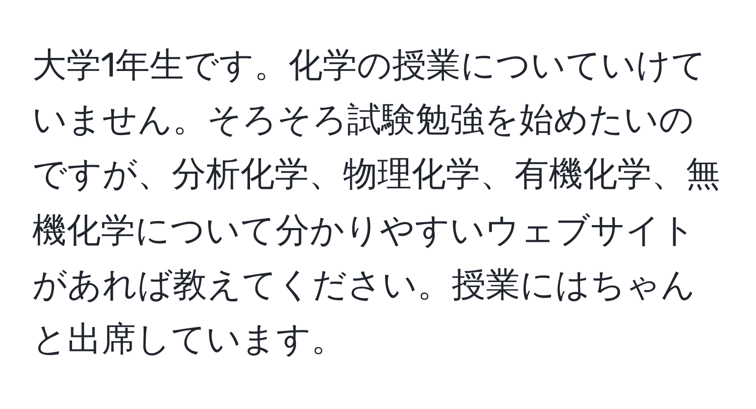 大学1年生です。化学の授業についていけていません。そろそろ試験勉強を始めたいのですが、分析化学、物理化学、有機化学、無機化学について分かりやすいウェブサイトがあれば教えてください。授業にはちゃんと出席しています。