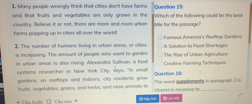 Many people wrongly think that cities don't have farms Question 15:
and that fruits and vegetables are only grown in the Which of the following could be the best
country. Believe it or not, there are more and more urban title for the passage?
farms popping up in cities all over the world!
Famous America's Rooftop Gardens
2. The number of humans living in urban areas, or cities, A Solution to Food Shortages
is increasing. The amount of people who want to garden The Rise of Urban Agriculture
in urban areas is also rising. Alexandra Sullivan, a food Creative Farming Techniques
systems researcher in New York City, says, “In small
Question 16:
gardens, on rooftops and indoors, city residents grow The word supplements in paragraph 2 is
fruits, vegetables, grains, and herbs, and raise animals to
closest in meaning to_
← Câu trước Câu sau Ở Nộp bài Lưu bài