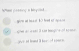 When passing a bicyclist 
give at least 10 feet of space 
give at least 3 car lengths of space 
give at least 3 feet of space.