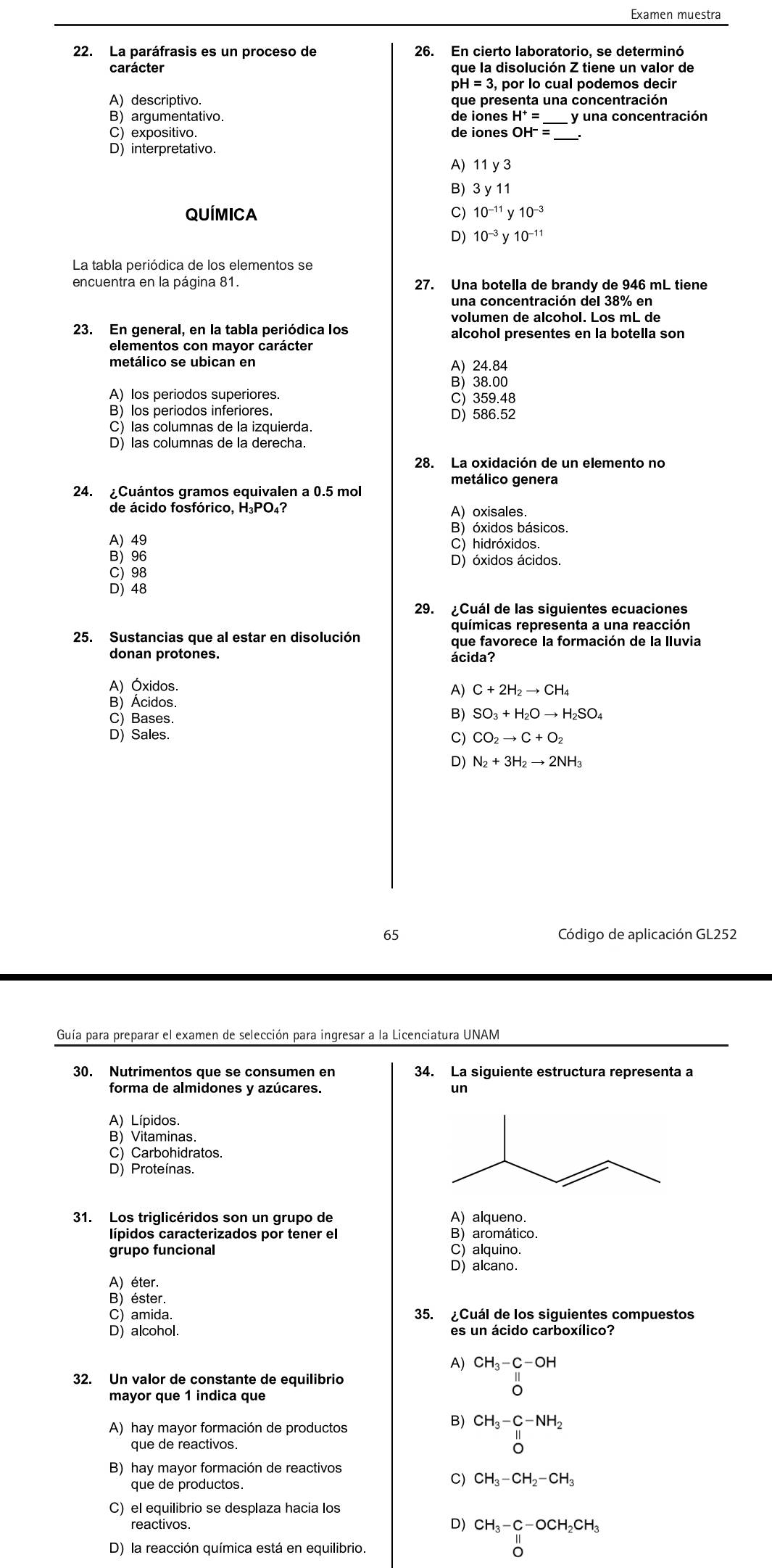 Examen muestra
22. La paráfrasis es un proceso de 26. En cierto laboratorio, se determinó
que la disolución Z tiene un valor de
pH , por lo cual podemos decir
A) descriptivo. que presenta una concentración
B) argumentativo. de iones H^+= _ y una concentración
C) expositivo. de iones OH^-=
D) interpretativo.
A) 11y3
B) 3y11
QUÍMICA C) 10^(-11)y10^(-3)
D) 10^(-3)y10^(-11)
La tabla periódica de los elementos se
encuentra en la página 81. 27. Una botella de brandy de 946 mL tiene
una concentración del 38% en
volumen de alcohol. Los mL de
alcohol presentes en la botella son
metálico se ubican en A) 24.84
B) 38.00
A) los periodos superiores. C) 359.48
B) los periodos inferiores. D) 586.52
C) las columnas de la izquierda.
D) las columnas de la derecha.
28. La oxidación de un elemento no
metálico genera
24. ¿Cuántos gramos equivalen a 0.5 mol
de ácido fosfórico, H₃PO₄? A) oxisales
B) óxidos básicos.
A) 49 C) hidróxidos.
B) 96 D) óxidos ácidos.
C) 98
D) 48
29. ¿Cuál de las siguientes ecuaciones
químicas representa a una reacción
25. Sustancias que al estar en disolución que favorece la formación de la Iluvia
donan protones.
ácida?
A) Óxidos.
A) C+2H_2to CH_4
B) Ácidos
C) Bases.
B) SO_3+H_2Oto H_2SO_4
D) Sales. C) CO_2to C+O_2
D) N_2+3H_2to 2NH_3
65 Código de aplicación GL252
Guía para preparar el examen de selección para ingresar a la Licenciatura UNAM
30. Nutrimentos que se consumen en 34. La siguiente estructura representa a
forma de almidones y azúcares. un
A) Lípidos.
B) Vitaminas.
C) Carbohidratos.
D) Proteínas.
31. Los triglicéridos son un grupo de A) alqueno.
lípidos caracterizados por tener el B) aromático.
grupo funcional C) alquino.
D) alcano.
A) éter.
B)éster.
C) amida. 35. ¿Cuál de los siguientes compuestos
D) alcohol. es un ácido carboxílico?
A) beginarrayr CH_3-C-OH 11 0endarray
32. Un valor de constante de equilibrio
mayor que 1 indica que
A) hay mayor formación de productos
B) beginarrayr CH_3-C-NH_2 II Oendarray
que de reactivos.
B) hay mayor formación de reactivos
que de productos.
C) CH_3-CH_2-CH_3
C) el equilibrio se desplaza hacia los
reactivos.
D) beginarrayr CH_3-C-OCH_2CH_3 Oendarray
D) la reacción química está en equilibrio.