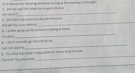 Ex 3. Rewrite the following sentences as long as the meaning is unchanged 
1. We last saw Tom when he moved to Bristol. 
We haven't 
_ 
2. She didn’t say a word as she left the room. 
She left the room without 
_ 
3. I prefer going out for a meal to staying at home. 
I'd rather 
_ 
4. I don’t normally go into city by car. 
I am not used to 
_ 
_ 
5. The thick fog made it impossible for me to drive to work. 
The thick fog prevented 
_ 
_ 
_ 
_