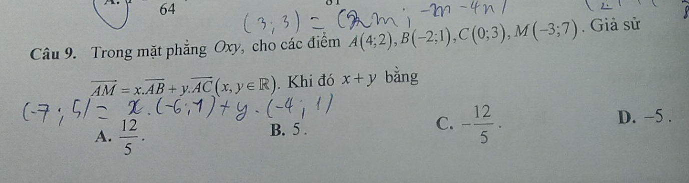 Trong mặt phẳng Oxy, cho các điểm A(4;2), B(-2;1), C(0;3), M(-3;7). Giả sử
vector AM=x. vector AB+y. vector AC(x,y∈ R). Khi đó x+y bằng
A.  12/5 .
B. 5.
C. - 12/5 · D. -5.