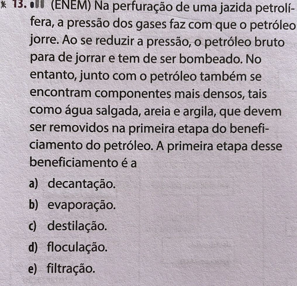 º0 (ENEM) Na perfuração de uma jazida petrolí-
fera, a pressão dos gases faz com que o petróleo
jorre. Ao se reduzir a pressão, o petróleo bruto
para de jorrar e tem de ser bombeado. No
entanto, junto com o petróleo também se
encontram componentes mais densos, tais
como água salgada, areia e argila, que devem
ser removidos na primeira etapa do benefi-
ciamento do petróleo. A primeira etapa desse
beneficiamento é a
a) decantação.
b) evaporação.
c) destilação.
d) floculação.
e) filtração.