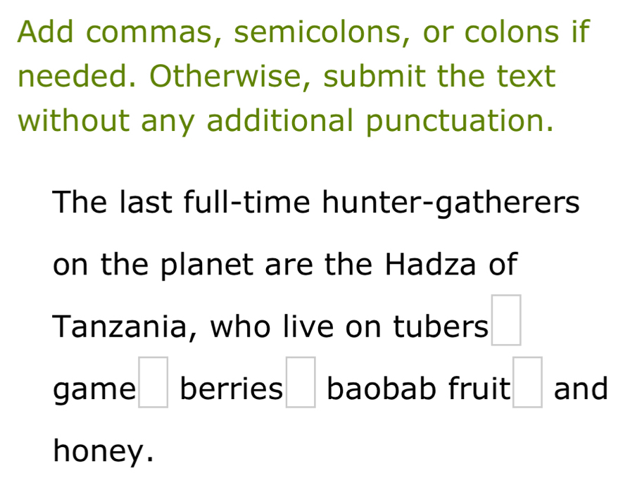 Add commas, semicolons, or colons if 
needed. Otherwise, submit the text 
without any additional punctuation. 
The last full-time hunter-gatherers 
on the planet are the Hadza of 
Tanzania, who live on tubers □ 
game □ berries □ baobab fruit :□ and 
honey .