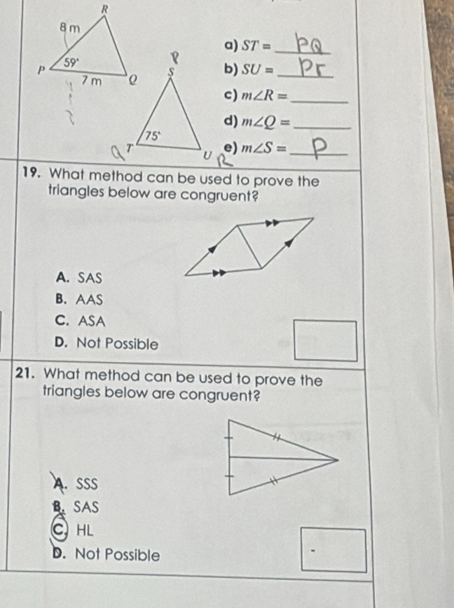 ST= _
b) SU= _
c) m∠ R= _
d) m∠ Q= _
e) m∠ S= _
19. What method can be used to prove the
triangles below are congruent?
A. SAS
B. AAS
C. ASA
D. Not Possible
21. What method can be used to prove the
triangles below are congruent?
A. SSS
B. SAS
C HL
D. Not Possible