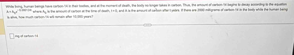 While living, human beings have carbon- 14 in their bodies, and at the moment of death, the body no longer takes in carbon. Thus, the amount of carbon- 14 begins to decay according to the equation
A=A_0e^(-0.000124t) where A_0 is the amount of carbon at the time of death. t=0 , and A is the amount of carbon after t years. If there are 2000 milligrams of carbon- 14 in the body while the human being 
is alive, how much carbon- 14 will remain after 10,000 years?
mg of carbon- 14