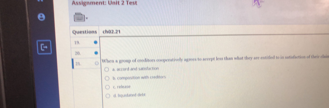 Assignment: Unit 2 Test
Questions ch02.21
19.
20.
21. When a group of creditors cooperatively agrees to accept less than what they are entitled to in satisfaction of their clain
a. accord and satisfaction
b. composition with creditors
c. release
d. liquidated debt