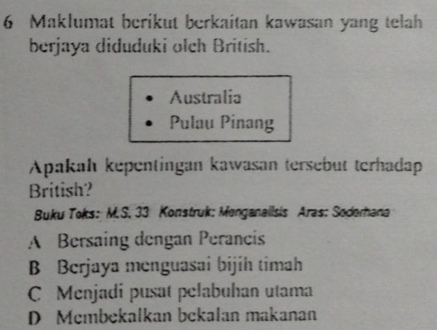 Maklumat berikut berkaitan kawasan yang telah
berjaya diduduki olch British.
Australia
Pulau Pinang
Apakah kepentingan kawasan tersebut terhadap
British?
Buku Toks: M.S. 33 Konstruk: Menganallsis Aras: Soderhana
A Bersaing dengan Perancis
B Berjaya menguasai bijih timah
C Menjadi pusat pelabuhan utama
D Mcmbekalkan bekalan makanan