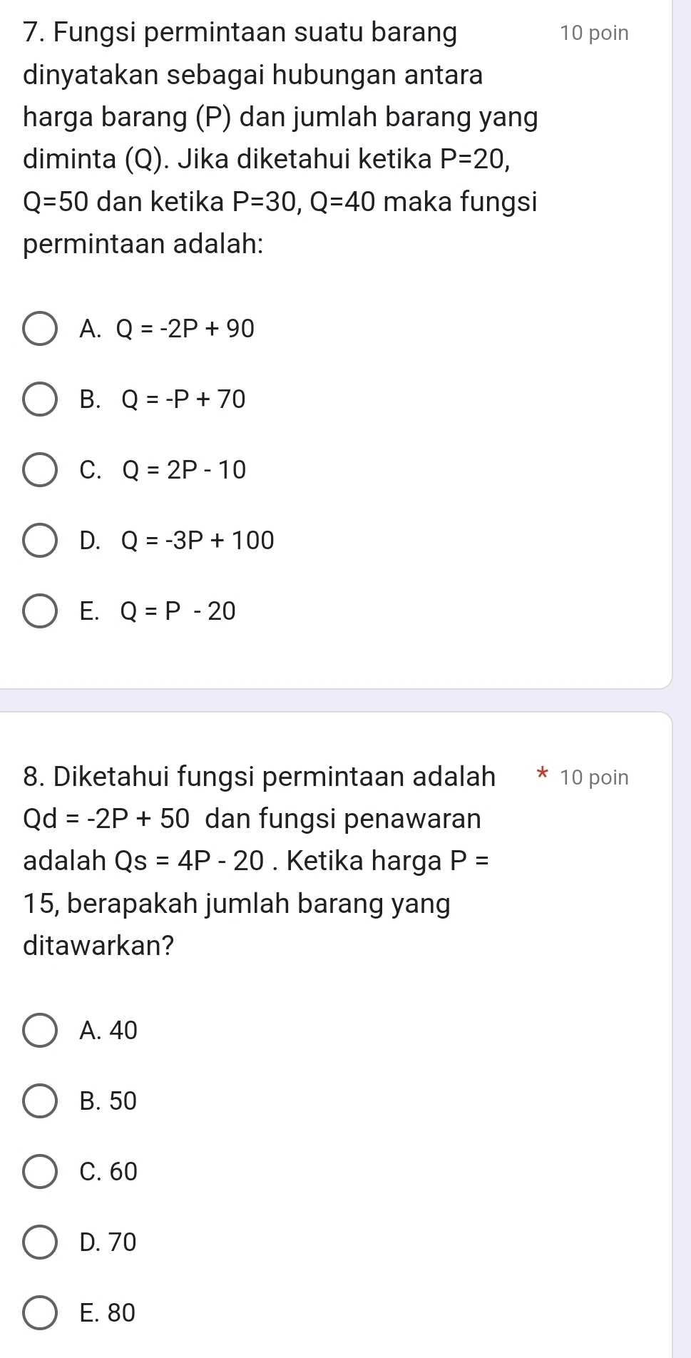 Fungsi permintaan suatu barang 10 poin
dinyatakan sebagai hubungan antara
harga barang (P) dan jumlah barang yang
diminta (Q). Jika diketahui ketika P=20,
Q=50 dan ketika P=30, Q=40 maka fungsi
permintaan adalah:
A. Q=-2P+90
B. Q=-P+70
C. Q=2P-10
D. Q=-3P+100
E. Q=P-20
8. Diketahui fungsi permintaan adalah 10 poin
Qd=-2P+50 dan fungsi penawaran
adalah Qs=4P-20. Ketika harga P=
15, berapakah jumlah barang yang
ditawarkan?
A. 40
B. 50
C. 60
D. 70
E. 80