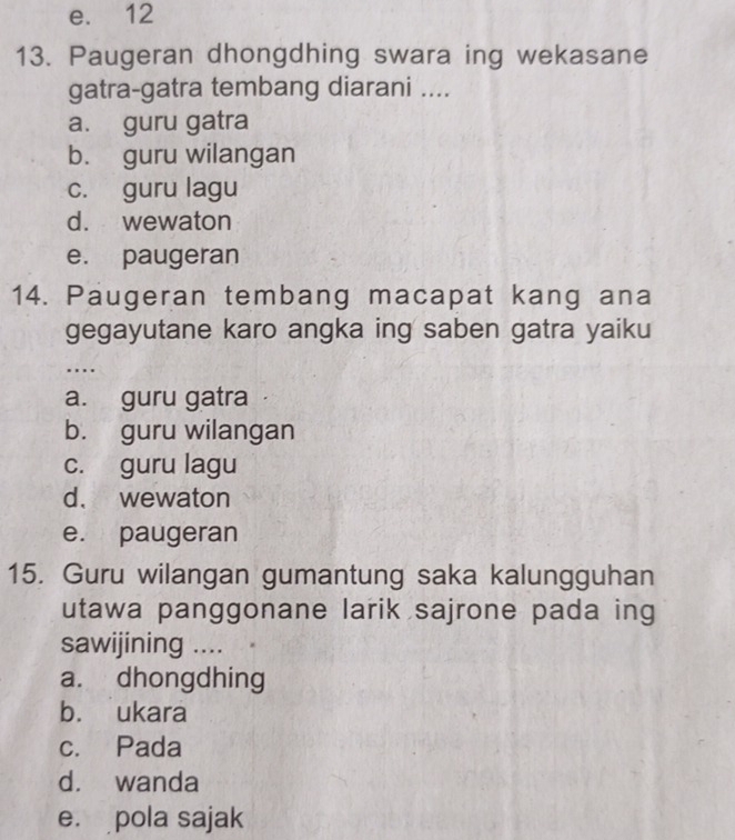 e. 12
13. Paugeran dhongdhing swara ing wekasane
gatra-gatra tembang diarani ....
a. guru gatra
b. guru wilangan
c. guru lagu
d. wewaton
e. paugeran
14. Paugeran tembang macapat kang ana
gegayutane karo angka ing saben gatra yaiku
…
a. guru gatra
b. guru wilangan
c. guru lagu
d、 wewaton
e. paugeran
15. Guru wilangan gumantung saka kalungguhan
utawa panggonane larik sajrone pada ing
sawijining ....
a. dhongdhing
b. ukara
c. Pada
d. wanda
e. pola sajak