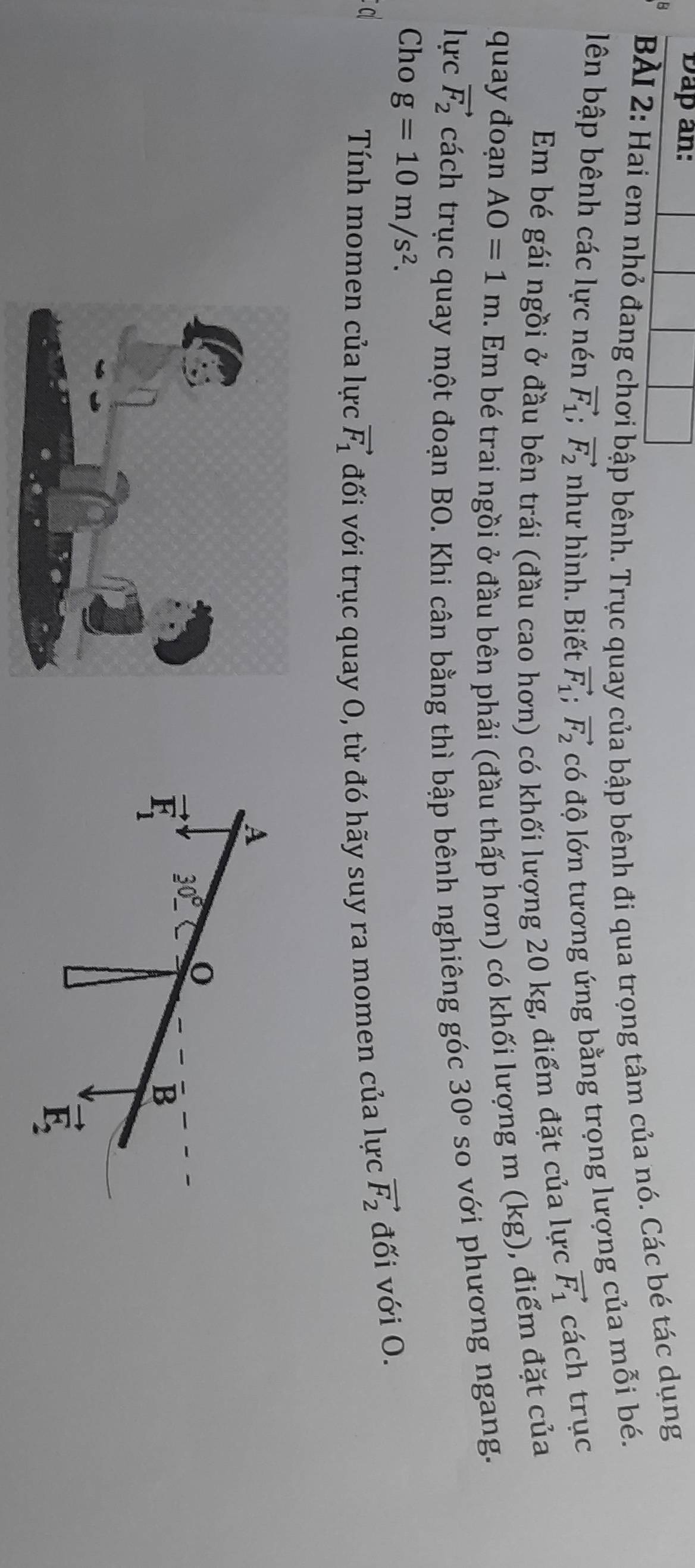 Dap an:
BÀI 2: Hai em nhỏ đang chơi bập bênh. Trục quay của bập bênh đi qua trọng tâm của nó. Các bé tác dụng
lên bập bênh các lực nén vector F_1;vector F_2 như hình. Biết vector F_1;vector F_2 có độ lớn tương ứng bằng trọng lượng của mỗi bé.
vector F_1
Em bé gái ngồi ở đầu bên trái (đầu cao hơn) có khối lượng 20 kg, điểm đặt của lực cách trục
quay đoạn AO=1m. Em bé trai ngồi ở đầu bên phải (đầu thấp hơn) có khối lượng m (kg), điểm đặt của
lực vector F_2 cách trục quay một đoạn BO. Khi cân bằng thì bập bênh nghiêng góc 30° so với phương ngang.
Cho g=10m/s^2.
C
Tính momen của lực vector F_1 đối với trục quay O, từ đó hãy suy ra momen của lực vector F_2 đối với O.