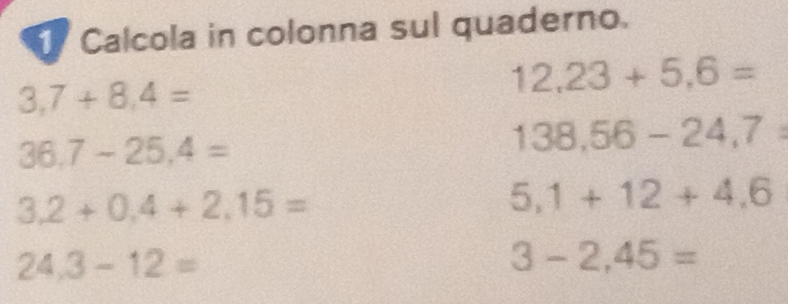 Calcola in colonna sul quaderno.
3,7+8,4=
12,23+5,6=
36.7-25.4=
138,56-24,7°
3.2+0.4+2.15=
5,1+12+4,6
24.3-12=
3-2,45=