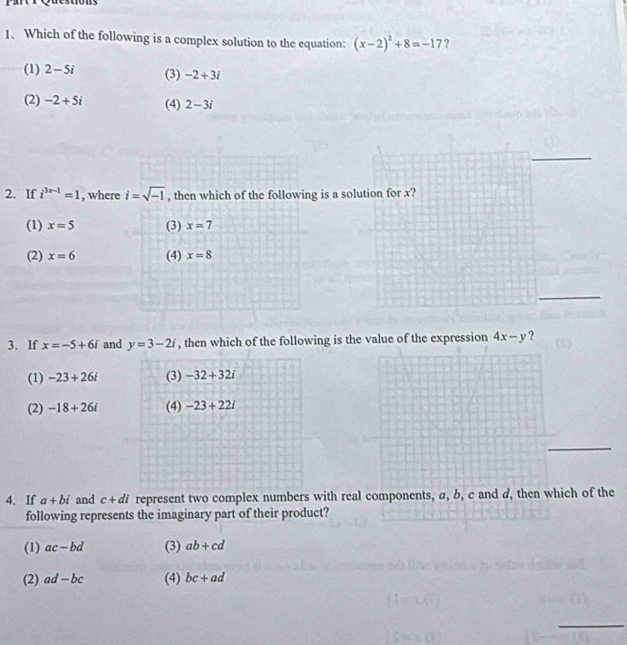 Which of the following is a complex solution to the equation: (x-2)^2+8=-17 ?
(1) 2-5i (3) -2+3i
(2) -2+5i (4) 2-3i
2. If i^(3x-1)=1 , where i=sqrt(-1) , then which of the following is a so
(1) x=5 (3) x=7
(2) x=6 (4) x=8
3. If x=-5+6i and y=3-2i , then which of the following is the value of the expression 4x-y ?
(1) -23+26i (3) -32+32i
(2) -18+26i (4) -23+22i
4、 If a+bi and c+di represent two complex numbers with real components, a, b, c and d, then which of the
following represents the imaginary part of their product?
(1) ac-bd (3) ab+cd
(2) ad-bc (4) bc+ad