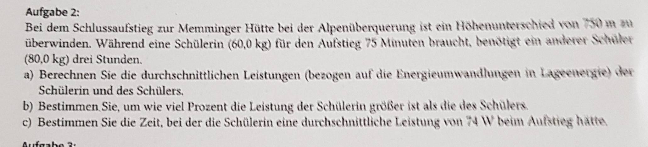 Aufgabe 2: 
Bei dem Schlussaufstieg zur Memminger Hütte bei der Alpenüberquerung ist ein Höhenunterschied von 750 m zu 
überwinden. Während eine Schülerin (60,0 kg) für den Aufstieg 75 Minuten braucht, benötigt ein anderer Schüler 
(80,0 kg) drei Stunden. 
a) Berechnen Sie die durchschnittlichen Leistungen (bezogen auf die Energieumwandlungen in Lageenergie der 
Schülerin und des Schülers. 
b) Bestimmen Sie, um wie viel Prozent die Leistung der Schülerin größer ist als die des Schülers. 
c) Bestimmen Sie die Zeit, bei der die Schülerin eine durchschnittliche Leistung von 74 W beim Aufstieg hätte.