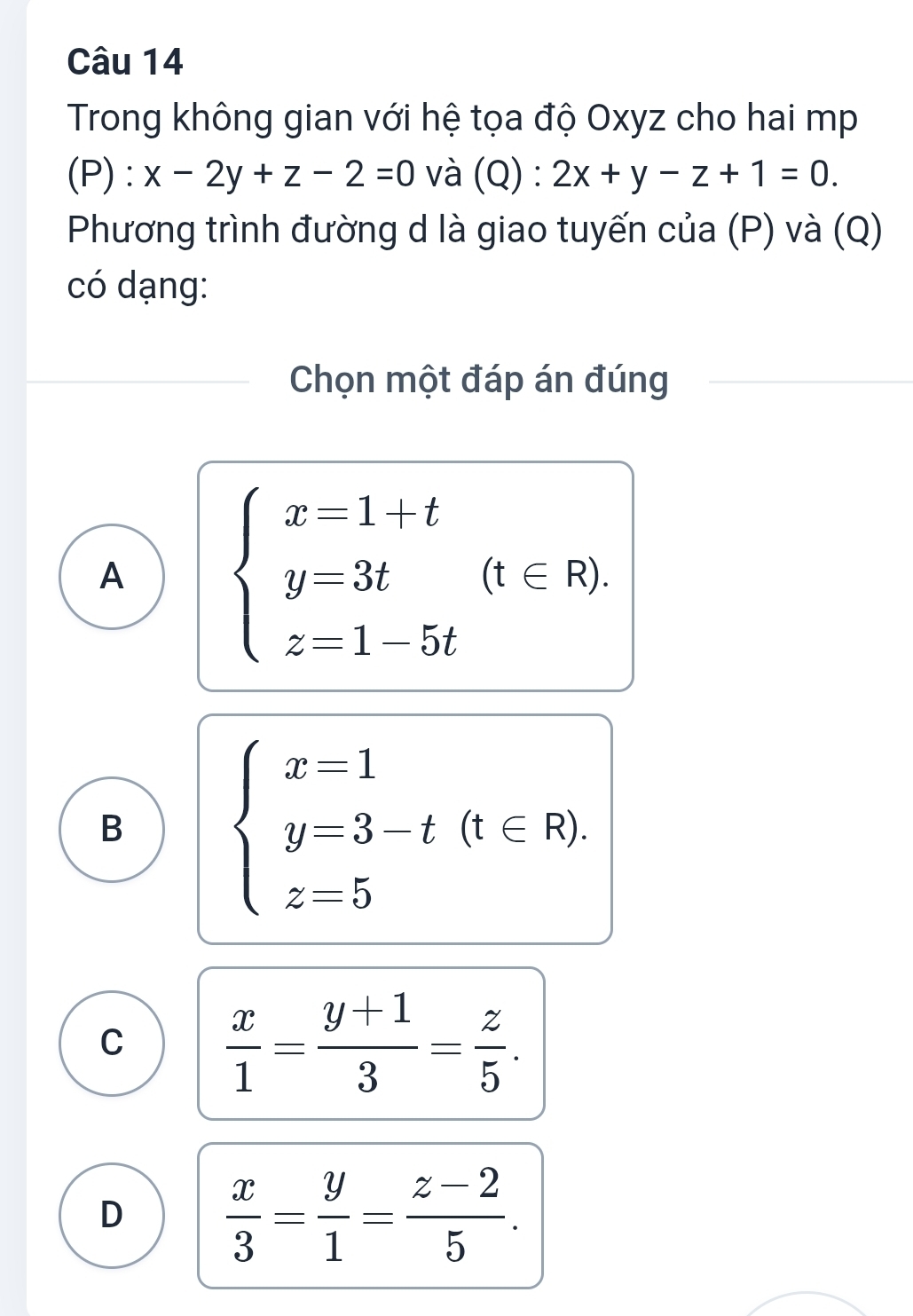 Trong không gian với hệ tọa độ Oxyz cho hai mp
(P) : x-2y+z-2=0 và (Q):2x+y-z+1=0. 
Phương trình đường d là giao tuyến của (P) và (Q)
có dạng:
Chọn một đáp án đúng
A beginarrayl x-1+t y=3t z=1-5tendarray.  (t∈ R).
B beginarrayl x=1 y=3-t(t∈ R). z=5endarray.
C  x/1 = (y+1)/3 = z/5 .
D  x/3 = y/1 = (z-2)/5 .