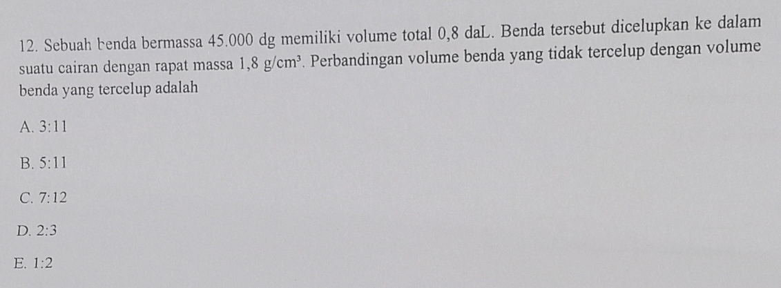 Sebuah benda bermassa 45.000 dg memiliki volume total 0,8 daL. Benda tersebut dicelupkan ke dalam
suatu cairan dengan rapat massa 1,8g/cm^3. Perbandingan volume benda yang tidak tercelup dengan volume
benda yang tercelup adalah
A. 3:11
B. 5:11
C. 7:12
D. 2:3
E. 1:2