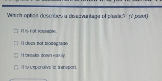 Which option describes a disadvantage of plastic? (1 point)
It is not reusable.
It does not biodegrade
It breaks down easily.
It is expensive to transport.