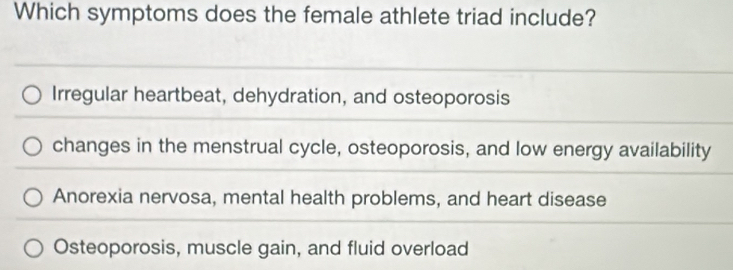 Which symptoms does the female athlete triad include?
Irregular heartbeat, dehydration, and osteoporosis
changes in the menstrual cycle, osteoporosis, and low energy availability
Anorexia nervosa, mental health problems, and heart disease
Osteoporosis, muscle gain, and fluid overload